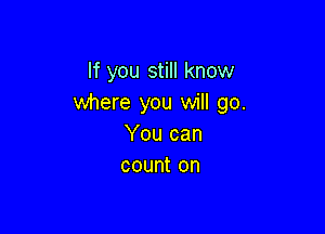 If you still know
where you will go.

You can
count on