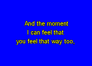 And the moment
I can feel that

you feel that way too,