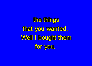 the things
that you wanted.

Well I bought them
for you.