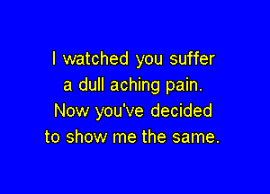 I watched you suffer
a dull aching pain.

Now you've decided
to show me the same.