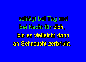 schlagt bei Tag und
bei Nacht fUr dich,

bis es vielleicht dann
an Sehnsucht zerbricht.