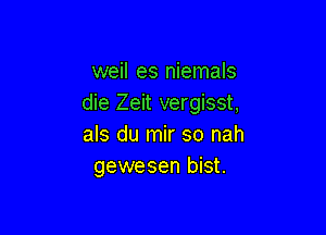 weil es niemals
die Zeit vergisst,

als du mir so nah
gewesen bist.