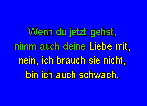 Wenn du jetzt gehst,
nimm auch deine Liebe mit,

nein, ich brauch sie nicht,
bin ich auch schwach.