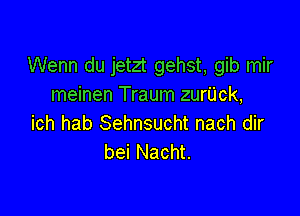 Wenn du jetzt gehst, gib mir
meinen Traum zurUck,

ich hab Sehnsucht nach dir
bei Nacht.