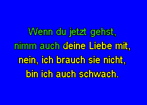 Wenn du jetzt gehst,
nimm auch deine Liebe mit,

nein, ich brauch sie nicht,
bin ich auch schwach.