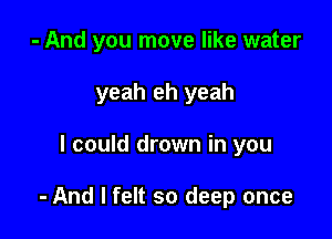 - And you move like water
yeah eh yeah

I could drown in you

- And I felt so deep once