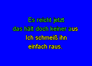 Es reicht jetzt
das halt doch keiner aus

lch schmeirs ihn
einfach raus.