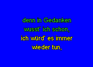 denn in Gedanken
wusst' ich schon,

ich wijrd' es immer
wieder tun,