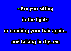 - Are you sitting

in the lights

or combing your hair again..

and talking in rhy..me