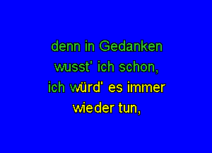 denn in Gedanken
wusst' ich schon,

ich wijrd' es immer
wieder tun,