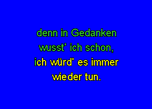 denn in Gedanken
wusst' ich schon,

ich wijrd' es immer
wieder tun.