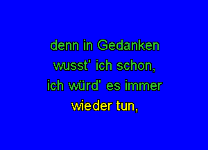 denn in Gedanken
wusst' ich schon,

ich wijrd' es immer
wieder tun,