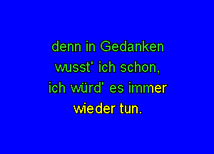 denn in Gedanken
wusst' ich schon,

ich wijrd' es immer
wieder tun.