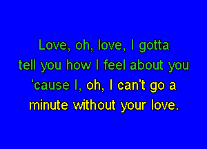 Love, oh, love, I gotta
tell you how I feel about you

'cause I, oh, I can't go a
minute without your love.