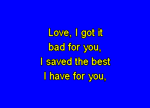 Love, I got it
bad for you,

I saved the best
I have for you,