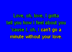 Love, oh, love, I gotta
tell you how I feel about you

'cause I, oh, I can't go a
minute without your love.