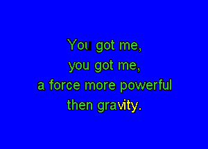 Y01 got me,
you got me,

a force more powerful
then gravity.