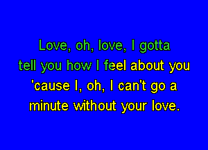 Love, oh, love, I gotta
tell you how I feel about you

'cause I, oh, I can't go a
minute without your love.