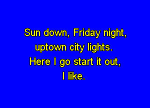 Sun down, Friday night,
uptown city lights.

Here I go start it out,
I like.