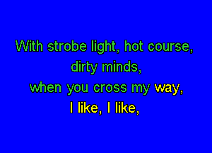 With strobe light, hot course,
dirty minds,

when you cross my way,
I like, I like,
