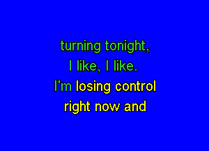 turning tonight,
I like, I like.

I'm losing control
right now and