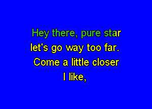 Hey there, pure star
let's go way too far.

Come a little closer
I like,