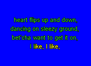 heart flips up and down,
dancing on sleezy ground,

bet'cha want to get it on,
I like, I like,