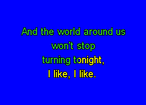 And the world around us
won't stop

turning tonight,
I like, I like.