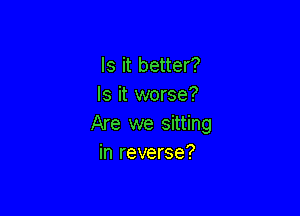Is it better?
Is it worse?

Are we sitting
in reverse?