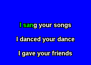 I sang your songs

I danced your dance

I gave your friends