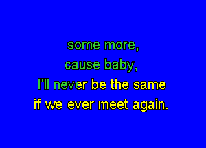 some more,
cause baby,

I'll never be the same
if we ever meet again.