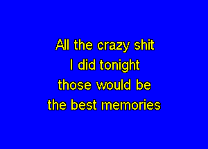 All the crazy shit
I did tonight

those would be
the best memories