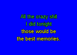 All the crazy shit
I did tonight

those would be
the best memories.