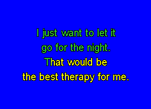 I just want to let it
go for the night.

That would be
the best therapy for me.