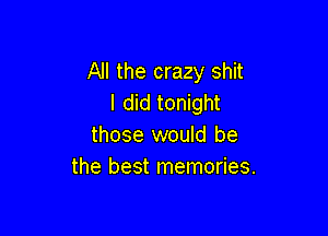 All the crazy shit
I did tonight

those would be
the best memories.