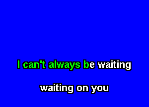 I can't always be waiting

waiting on you