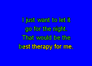 I just want to let it
go for the night.

That would be the
best therapy for me.