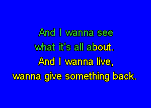 And I wanna see
what it's all about.

And I wanna live,
wanna give something back.