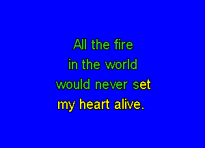 All the fire
in the world

would never set
my heart alive.