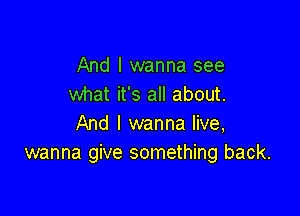 And I wanna see
what it's all about.

And I wanna live,
wanna give something back.