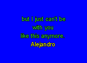 but I just can't be
with you

like this anymore.
Alejandro