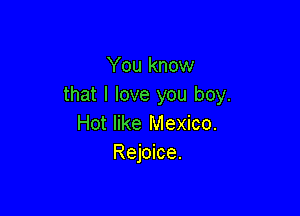 You know
that I love you boy.

Hot like Mexico.
Rejoice.