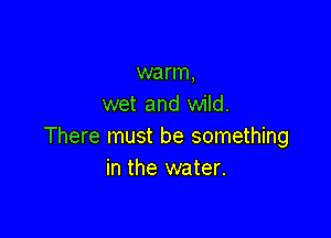 warm,
wet and wild.

There must be something
in the water.