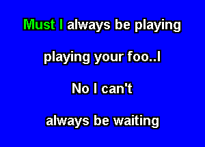 Must I always be playing
playing your foo..l

No I can't

always be waiting