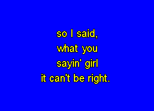 so I said,
what you

sayin' girl
it can't be right.