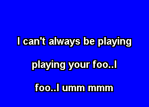 I can't always be playing

playing your foo..l

foo..l umm mmm