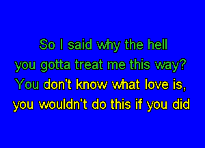 So I said why the hell
you gotta treat me this way?

You don't know what love is,
you wouldn't do this if you did