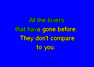 All the lovers
that have gone before.

They don't compare
to you.