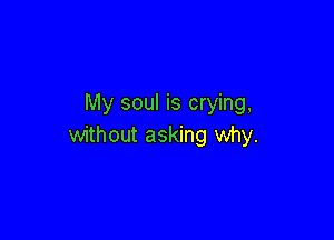 My soul is crying,

without asking why.