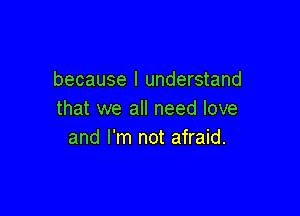 because I understand

that we all need love
and I'm not afraid.